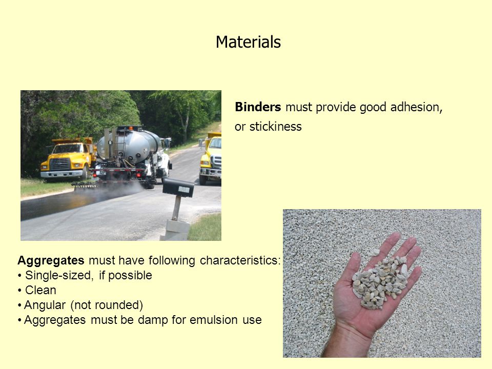 Materials Binders must provide good adhesion, or stickiness Aggregates must have following characteristics: Single-sized, if possible Clean Angular (not rounded) Aggregates must be damp for emulsion use
