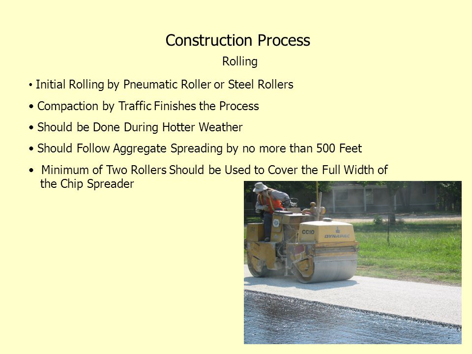 Construction Process Rolling Initial Rolling by Pneumatic Roller or Steel Rollers Compaction by Traffic Finishes the Process Should be Done During Hotter Weather Should Follow Aggregate Spreading by no more than 500 Feet Minimum of Two Rollers Should be Used to Cover the Full Width of the Chip Spreader