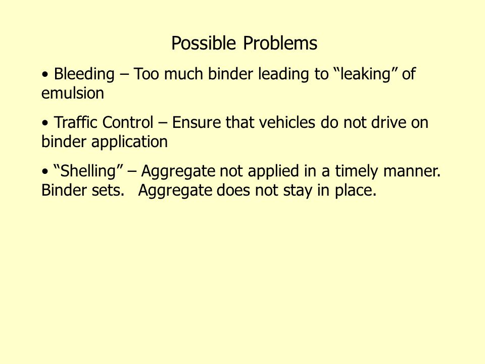 Possible Problems Bleeding – Too much binder leading to leaking of emulsion Traffic Control – Ensure that vehicles do not drive on binder application Shelling – Aggregate not applied in a timely manner.