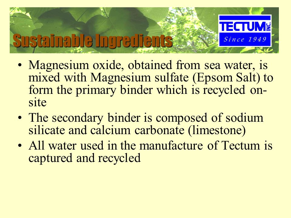 Sustainable Ingredients Magnesium oxide, obtained from sea water, is mixed with Magnesium sulfate (Epsom Salt) to form the primary binder which is recycled on- site The secondary binder is composed of sodium silicate and calcium carbonate (limestone) All water used in the manufacture of Tectum is captured and recycled