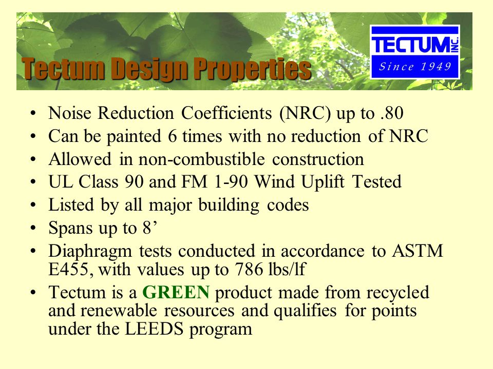 Tectum Design Properties Noise Reduction Coefficients (NRC) up to.80 Can be painted 6 times with no reduction of NRC Allowed in non-combustible construction UL Class 90 and FM 1-90 Wind Uplift Tested Listed by all major building codes Spans up to 8’ Diaphragm tests conducted in accordance to ASTM E455, with values up to 786 lbs/lf Tectum is a GREEN product made from recycled and renewable resources and qualifies for points under the LEEDS program