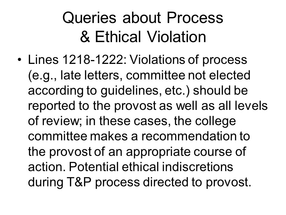 Queries about Process & Ethical Violation Lines : Violations of process (e.g., late letters, committee not elected according to guidelines, etc.) should be reported to the provost as well as all levels of review; in these cases, the college committee makes a recommendation to the provost of an appropriate course of action.