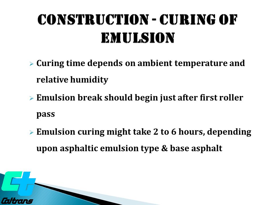 Construction - Curing of Emulsion  Curing time depends on ambient temperature and relative humidity  Emulsion break should begin just after first roller pass  Emulsion curing might take 2 to 6 hours, depending upon asphaltic emulsion type & base asphalt