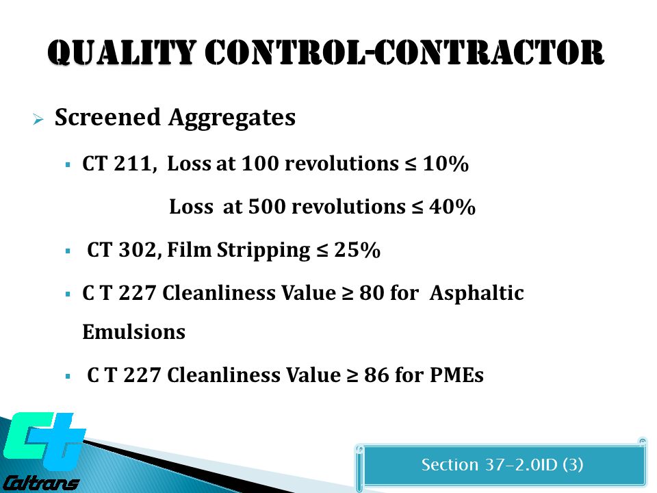 Quality Quality CONTROL-CONTRACTOR  Screened Aggregates  CT 211, Loss at 100 revolutions ≤ 10% Loss at 500 revolutions ≤ 40%  CT 302, Film Stripping ≤ 25%  C T 227 Cleanliness Value ≥ 80 for Asphaltic Emulsions  C T 227 Cleanliness Value ≥ 86 for PMEs Section ID (3)