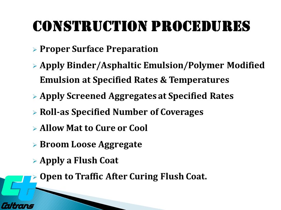 Construction Procedures  Proper Surface Preparation  Apply Binder/Asphaltic Emulsion/Polymer Modified Emulsion at Specified Rates & Temperatures  Apply Screened Aggregates at Specified Rates  Roll-as Specified Number of Coverages  Allow Mat to Cure or Cool  Broom Loose Aggregate  Apply a Flush Coat  Open to Traffic After Curing Flush Coat.