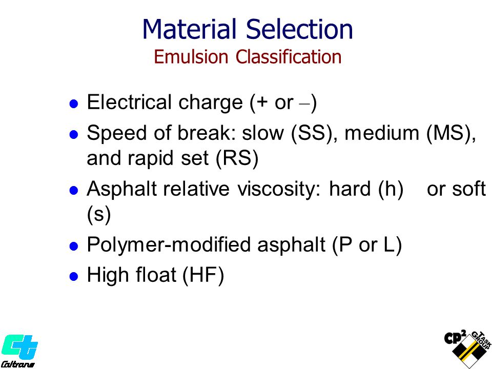 Material Selection Emulsion Classification Electrical charge (+ or – ) Speed of break: slow (SS), medium (MS), and rapid set (RS) Asphalt relative viscosity: hard (h) or soft (s) Polymer-modified asphalt (P or L) High float (HF)