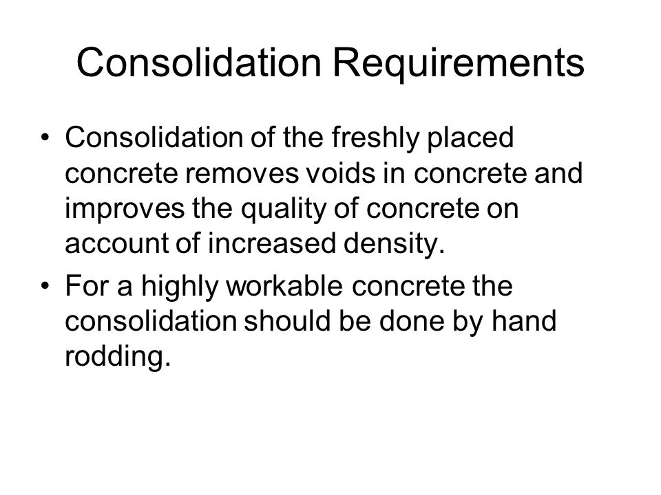 Consolidation Requirements Consolidation of the freshly placed concrete removes voids in concrete and improves the quality of concrete on account of increased density.