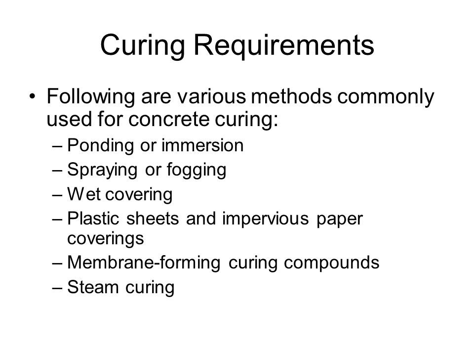 Curing Requirements Following are various methods commonly used for concrete curing: –Ponding or immersion –Spraying or fogging –Wet covering –Plastic sheets and impervious paper coverings –Membrane-forming curing compounds –Steam curing