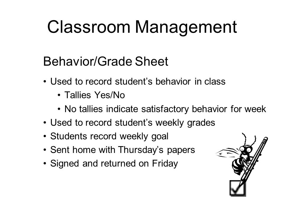 Classroom Management Behavior/Grade Sheet Used to record student’s behavior in class Tallies Yes/No No tallies indicate satisfactory behavior for week Used to record student’s weekly grades Students record weekly goal Sent home with Thursday’s papers Signed and returned on Friday -