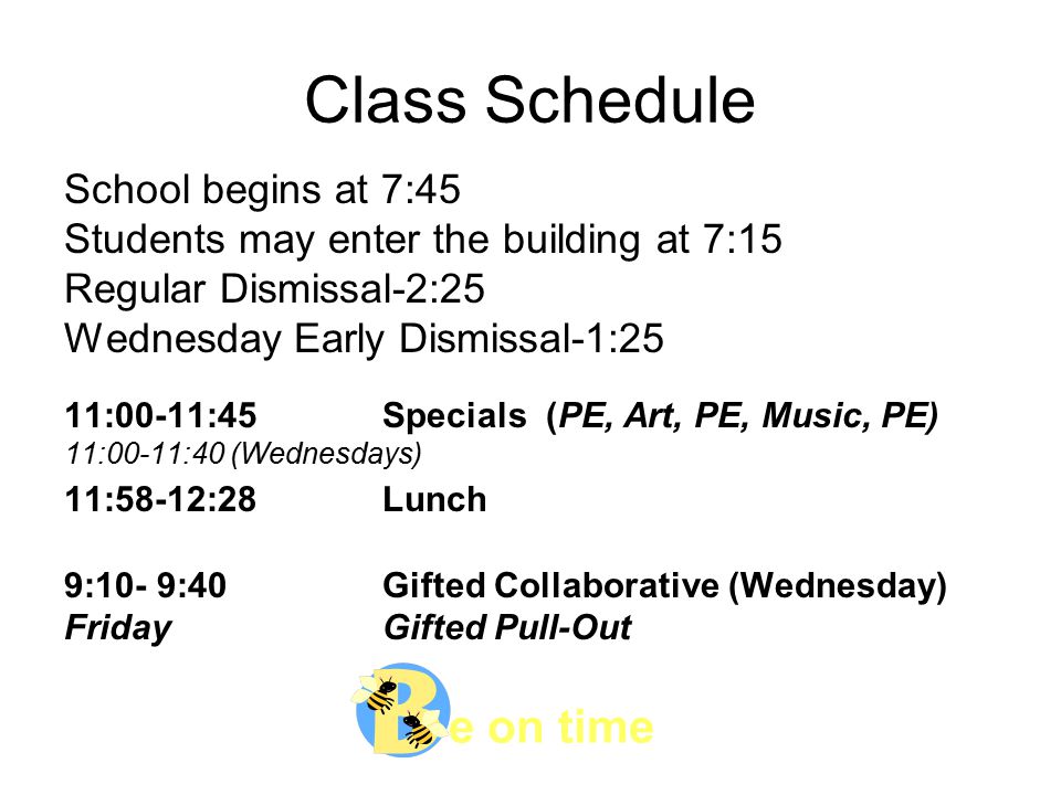 e on time Class Schedule School begins at 7:45 Students may enter the building at 7:15 Regular Dismissal-2:25 Wednesday Early Dismissal-1:25 11:00-11:45 Specials (PE, Art, PE, Music, PE) 11:00-11:40 (Wednesdays) 11:58-12:28Lunch 9:10- 9:40Gifted Collaborative (Wednesday) FridayGifted Pull-Out