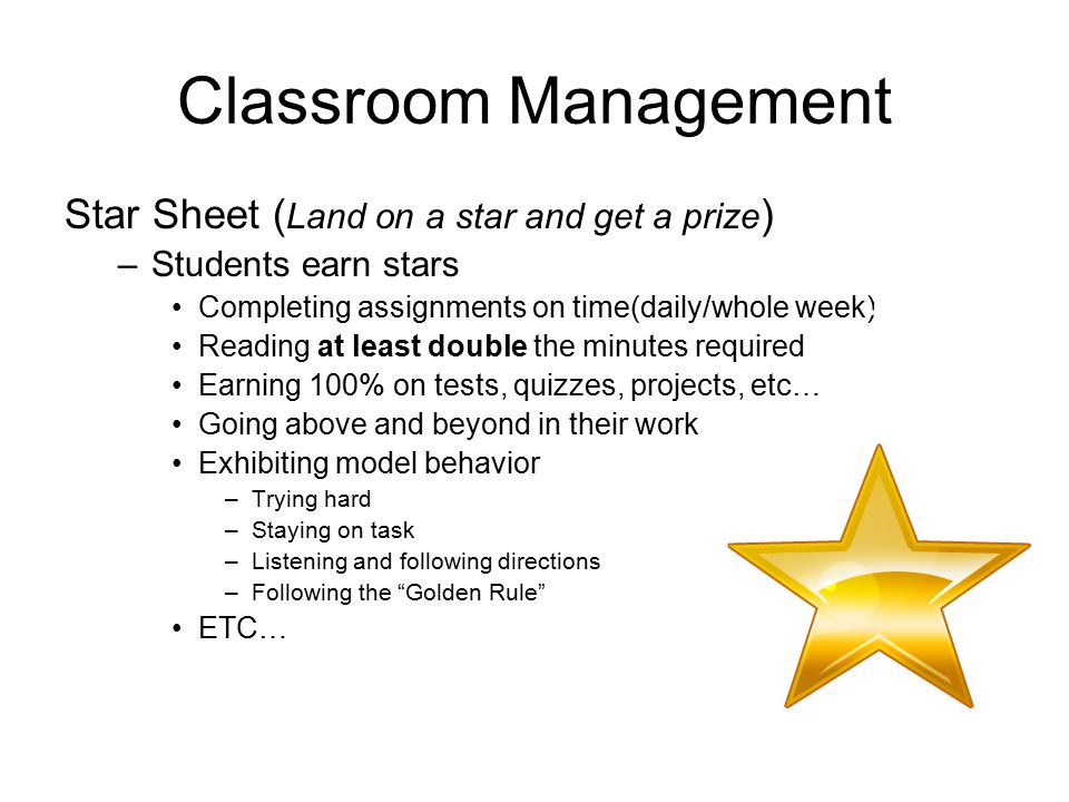Classroom Management Star Sheet ( Land on a star and get a prize ) –Students earn stars Completing assignments on time(daily/whole week) Reading at least double the minutes required Earning 100% on tests, quizzes, projects, etc… Going above and beyond in their work Exhibiting model behavior –Trying hard –Staying on task –Listening and following directions –Following the Golden Rule ETC… +