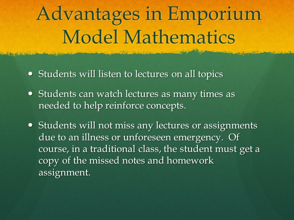 Advantages in Emporium Model Mathematics Students will listen to lectures on all topics Students will listen to lectures on all topics Students can watch lectures as many times as needed to help reinforce concepts.