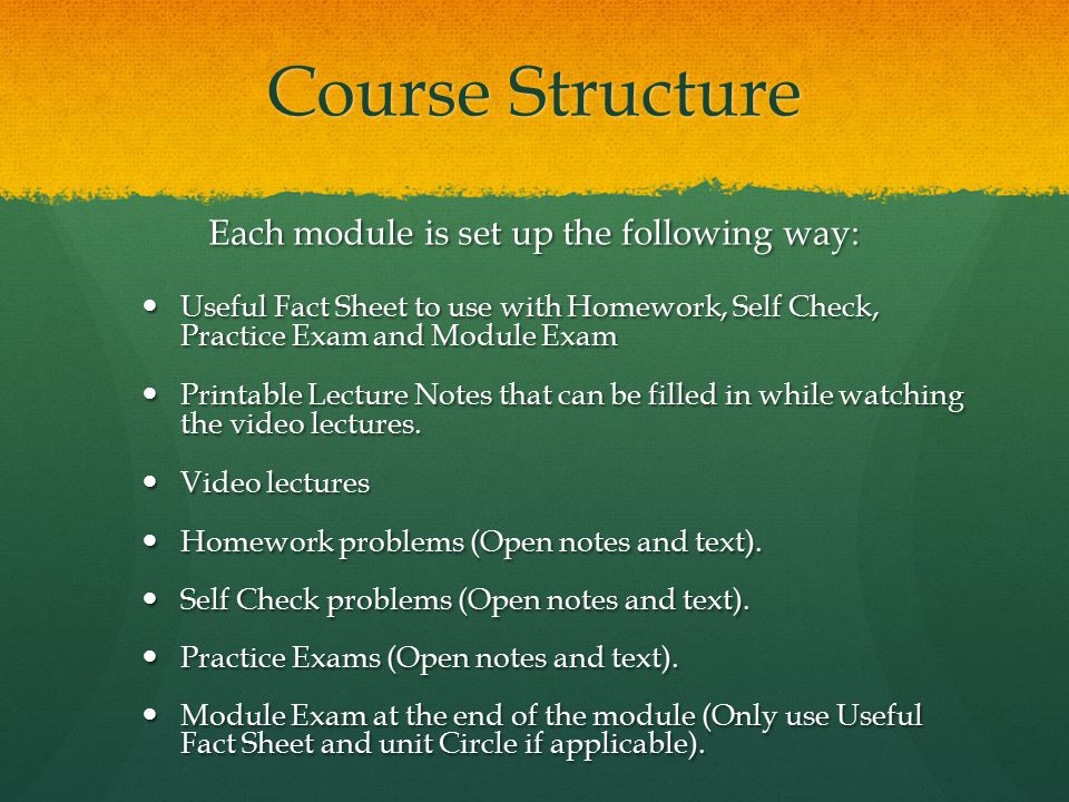 Course Structure Each module is set up the following way: Useful Fact Sheet to use with Homework, Self Check, Practice Exam and Module Exam Useful Fact Sheet to use with Homework, Self Check, Practice Exam and Module Exam Printable Lecture Notes that can be filled in while watching the video lectures.