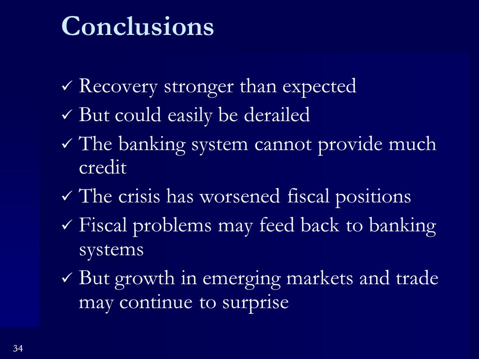 34 Conclusions Recovery stronger than expected But could easily be derailed The banking system cannot provide much credit The crisis has worsened fiscal positions Fiscal problems may feed back to banking systems But growth in emerging markets and trade may continue to surprise