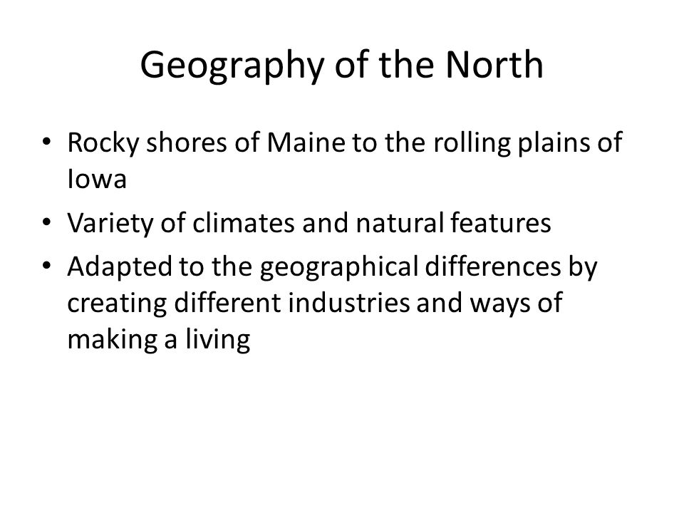 Geography of the North Rocky shores of Maine to the rolling plains of Iowa Variety of climates and natural features Adapted to the geographical differences by creating different industries and ways of making a living
