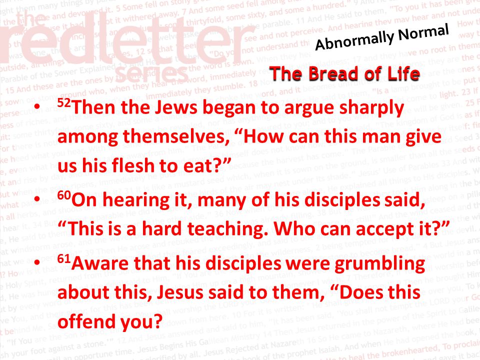 The Bread of Life 52 Then the Jews began to argue sharply among themselves, How can this man give us his flesh to eat 60 On hearing it, many of his disciples said, This is a hard teaching.