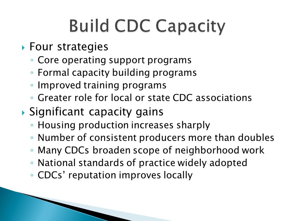  Four strategies ◦ Core operating support programs ◦ Formal capacity building programs ◦ Improved training programs ◦ Greater role for local or state CDC associations  Significant capacity gains ◦ Housing production increases sharply ◦ Number of consistent producers more than doubles ◦ Many CDCs broaden scope of neighborhood work ◦ National standards of practice widely adopted ◦ CDCs’ reputation improves locally
