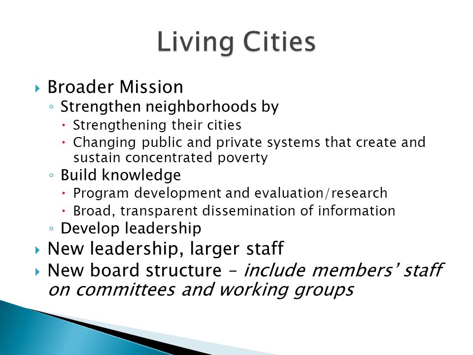  Broader Mission ◦ Strengthen neighborhoods by  Strengthening their cities  Changing public and private systems that create and sustain concentrated poverty ◦ Build knowledge  Program development and evaluation/research  Broad, transparent dissemination of information ◦ Develop leadership  New leadership, larger staff  New board structure – include members’ staff on committees and working groups