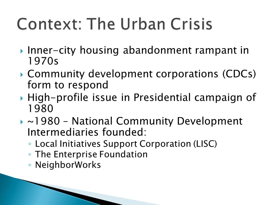  Inner-city housing abandonment rampant in 1970s  Community development corporations (CDCs) form to respond  High-profile issue in Presidential campaign of 1980  ~1980 – National Community Development Intermediaries founded: ◦ Local Initiatives Support Corporation (LISC) ◦ The Enterprise Foundation ◦ NeighborWorks