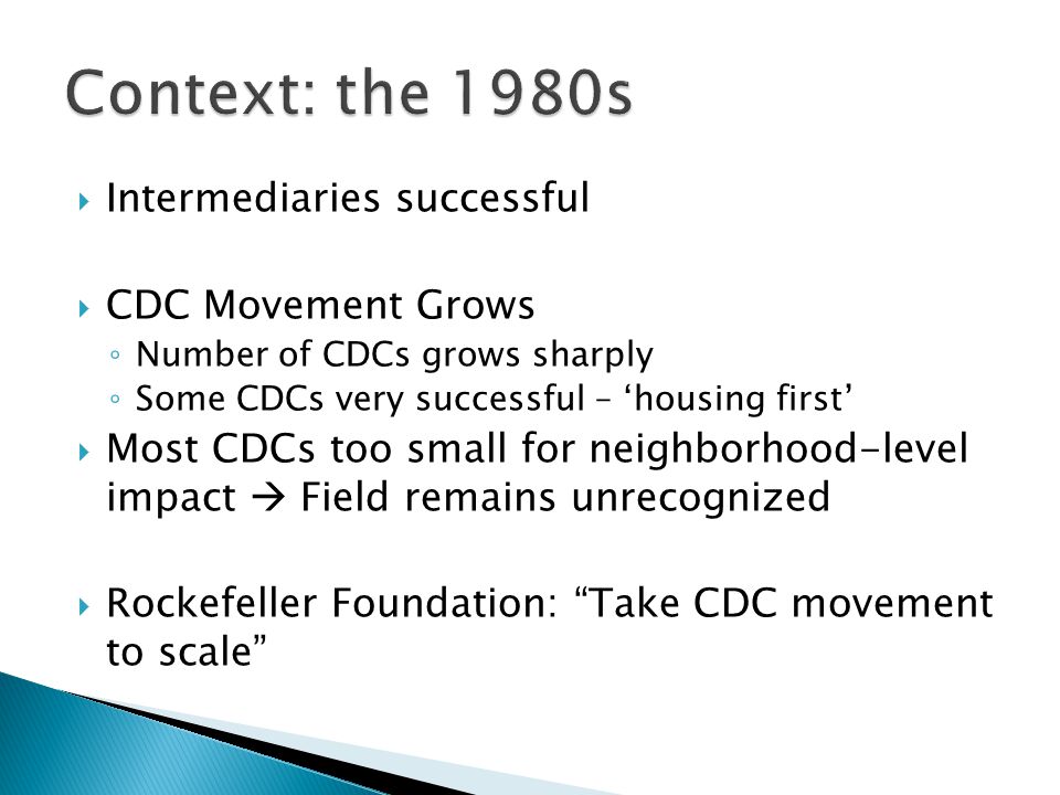  Intermediaries successful  CDC Movement Grows ◦ Number of CDCs grows sharply ◦ Some CDCs very successful – ‘housing first’  Most CDCs too small for neighborhood-level impact  Field remains unrecognized  Rockefeller Foundation: Take CDC movement to scale