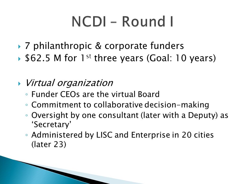  7 philanthropic & corporate funders  $62.5 M for 1 st three years (Goal: 10 years)  Virtual organization ◦ Funder CEOs are the virtual Board ◦ Commitment to collaborative decision-making ◦ Oversight by one consultant (later with a Deputy) as ‘Secretary’ ◦ Administered by LISC and Enterprise in 20 cities (later 23)