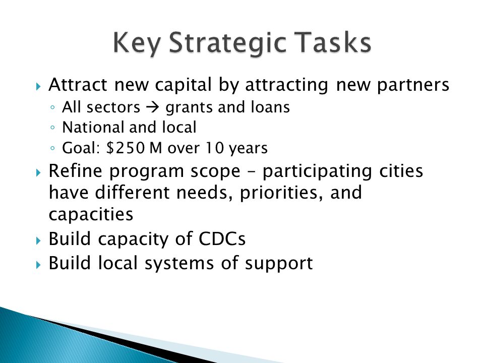  Attract new capital by attracting new partners ◦ All sectors  grants and loans ◦ National and local ◦ Goal: $250 M over 10 years  Refine program scope – participating cities have different needs, priorities, and capacities  Build capacity of CDCs  Build local systems of support