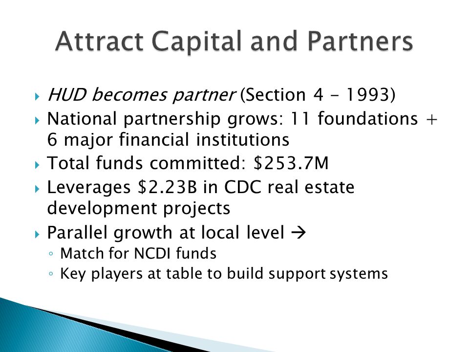  HUD becomes partner (Section )  National partnership grows: 11 foundations + 6 major financial institutions  Total funds committed: $253.7M  Leverages $2.23B in CDC real estate development projects  Parallel growth at local level  ◦ Match for NCDI funds ◦ Key players at table to build support systems