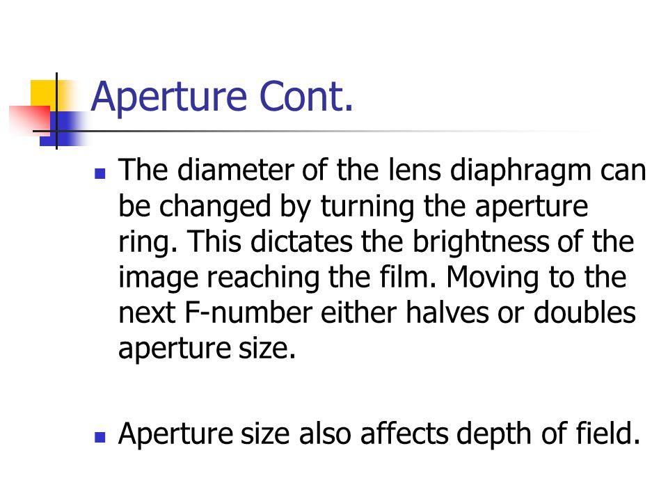 Aperture The aperture controls the amount of light that passes through the lens The wider your aperture the more light that will be allowed to strike the film or digital sensor.