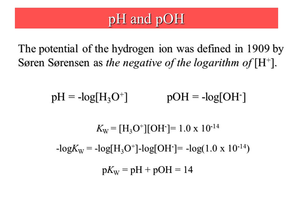 pH and pOH The potential of the hydrogen ion was defined in 1909 by Søren Sørensen as the negative of the logarithm of [H + ].