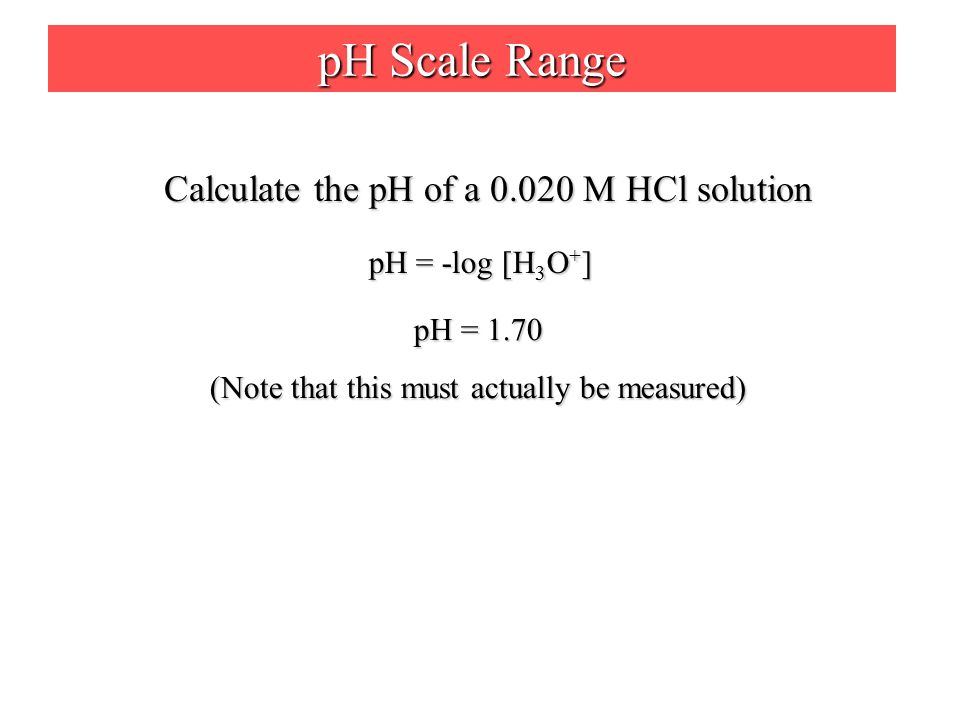 pH Scale Range Calculate the pH of a M HCl solution pH = -log [H 3 O + ] pH = 1.70 (Note that this must actually be measured)