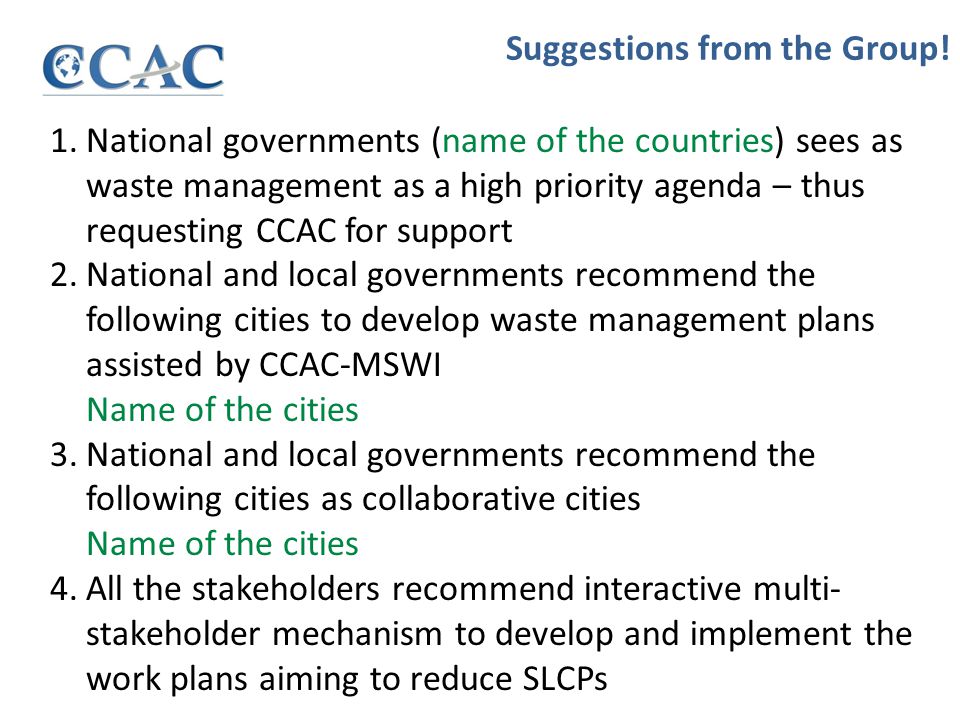 1.National governments (name of the countries) sees as waste management as a high priority agenda – thus requesting CCAC for support 2.National and local governments recommend the following cities to develop waste management plans assisted by CCAC-MSWI Name of the cities 3.National and local governments recommend the following cities as collaborative cities Name of the cities 4.All the stakeholders recommend interactive multi- stakeholder mechanism to develop and implement the work plans aiming to reduce SLCPs Suggestions from the Group!