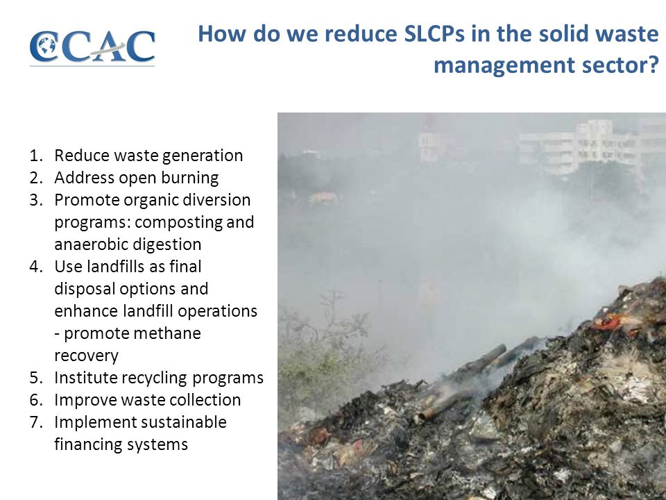 1.Reduce waste generation 2.Address open burning 3.Promote organic diversion programs: composting and anaerobic digestion 4.Use landfills as final disposal options and enhance landfill operations - promote methane recovery 5.Institute recycling programs 6.Improve waste collection 7.Implement sustainable financing systems How do we reduce SLCPs in the solid waste management sector