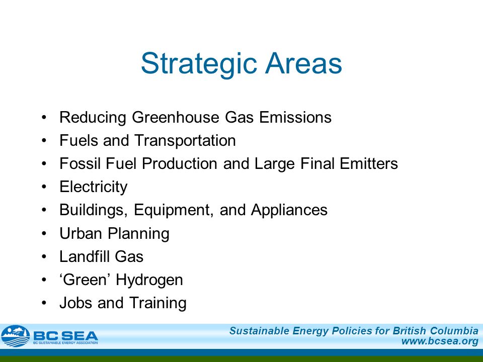 Sustainable Energy Policies for British Columbia   Strategic Areas Reducing Greenhouse Gas Emissions Fuels and Transportation Fossil Fuel Production and Large Final Emitters Electricity Buildings, Equipment, and Appliances Urban Planning Landfill Gas ‘Green’ Hydrogen Jobs and Training