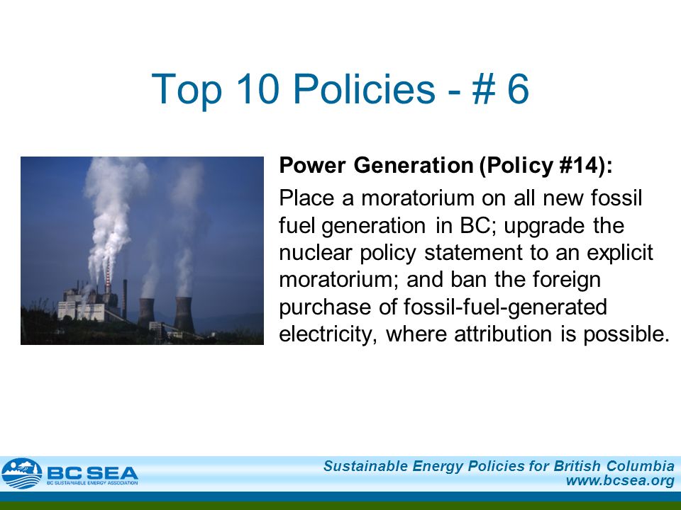 Sustainable Energy Policies for British Columbia   Top 10 Policies - # 6 Power Generation (Policy #14): Place a moratorium on all new fossil fuel generation in BC; upgrade the nuclear policy statement to an explicit moratorium; and ban the foreign purchase of fossil-fuel-generated electricity, where attribution is possible.