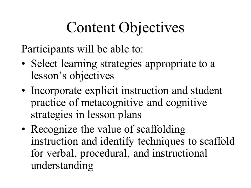 Content Objectives Participants will be able to: Select learning strategies appropriate to a lesson’s objectives Incorporate explicit instruction and student practice of metacognitive and cognitive strategies in lesson plans Recognize the value of scaffolding instruction and identify techniques to scaffold for verbal, procedural, and instructional understanding