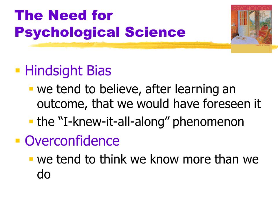 The Need for Psychological Science  Hindsight Bias  we tend to believe, after learning an outcome, that we would have foreseen it  the I-knew-it-all-along phenomenon  Overconfidence  we tend to think we know more than we do