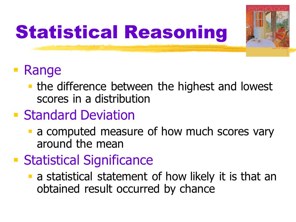 Statistical Reasoning  Range  the difference between the highest and lowest scores in a distribution  Standard Deviation  a computed measure of how much scores vary around the mean  Statistical Significance  a statistical statement of how likely it is that an obtained result occurred by chance
