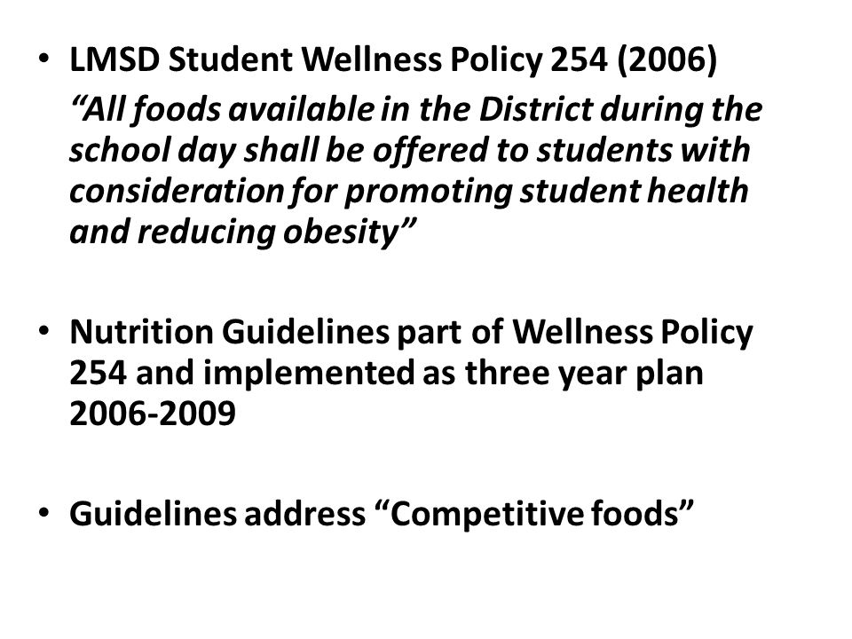 LMSD Student Wellness Policy 254 (2006) All foods available in the District during the school day shall be offered to students with consideration for promoting student health and reducing obesity Nutrition Guidelines part of Wellness Policy 254 and implemented as three year plan Guidelines address Competitive foods