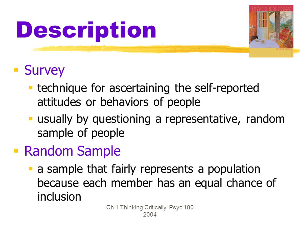 Ch 1 Thinking Critically Psyc Description  Survey  technique for ascertaining the self-reported attitudes or behaviors of people  usually by questioning a representative, random sample of people  Random Sample  a sample that fairly represents a population because each member has an equal chance of inclusion