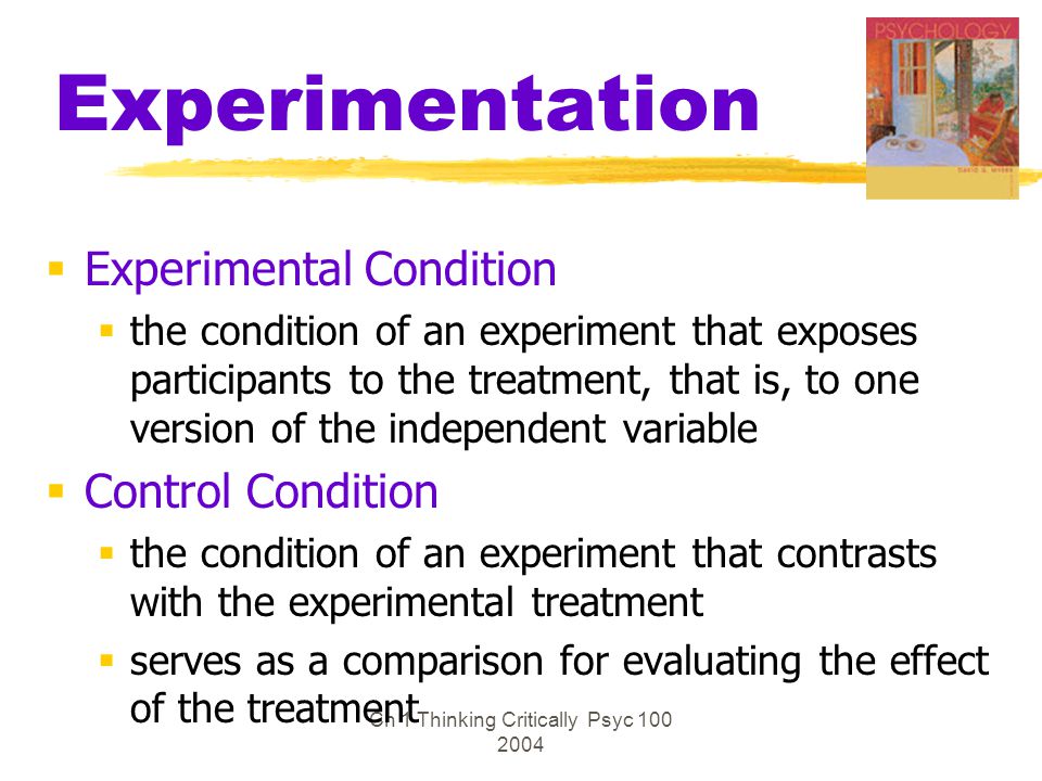 Ch 1 Thinking Critically Psyc Experimentation  Experimental Condition  the condition of an experiment that exposes participants to the treatment, that is, to one version of the independent variable  Control Condition  the condition of an experiment that contrasts with the experimental treatment  serves as a comparison for evaluating the effect of the treatment