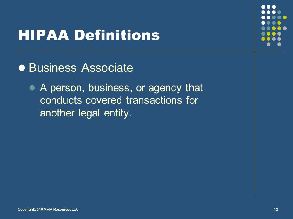 Copyright 2010 MHM Resources LLC12 HIPAA Definitions Business Associate A person, business, or agency that conducts covered transactions for another legal entity.