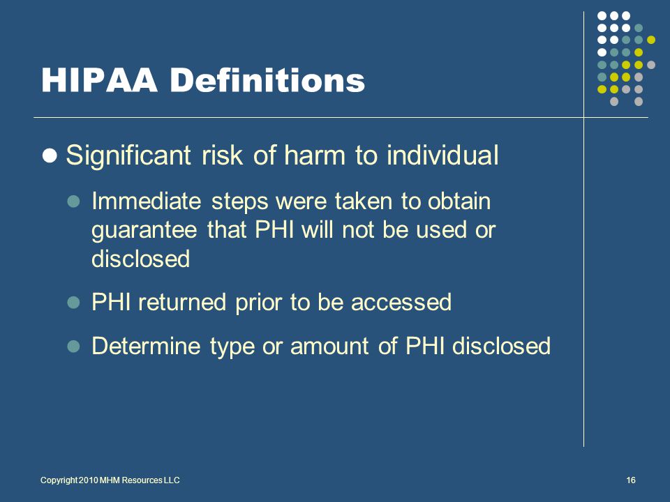 Significant risk of harm to individual Immediate steps were taken to obtain guarantee that PHI will not be used or disclosed PHI returned prior to be accessed Determine type or amount of PHI disclosed Copyright 2010 MHM Resources LLC16 HIPAA Definitions