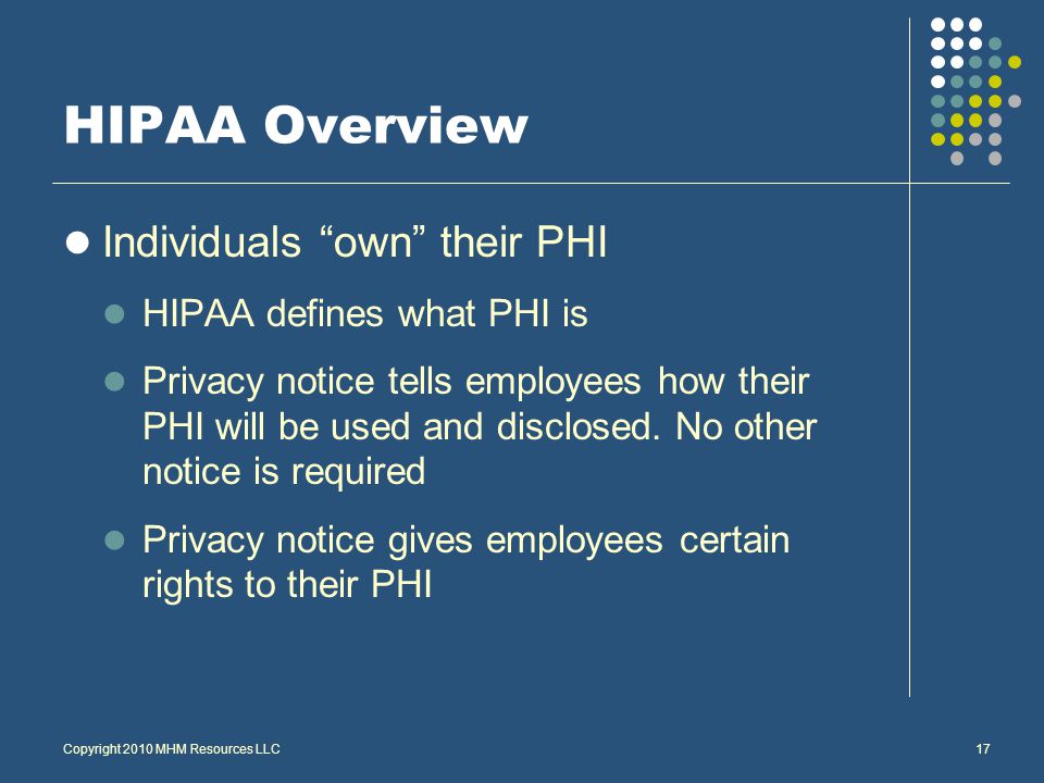 Copyright 2010 MHM Resources LLC17 HIPAA Overview Individuals own their PHI HIPAA defines what PHI is Privacy notice tells employees how their PHI will be used and disclosed.