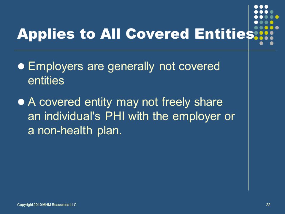 Copyright 2010 MHM Resources LLC22 Applies to All Covered Entities Employers are generally not covered entities A covered entity may not freely share an individual s PHI with the employer or a non-health plan.