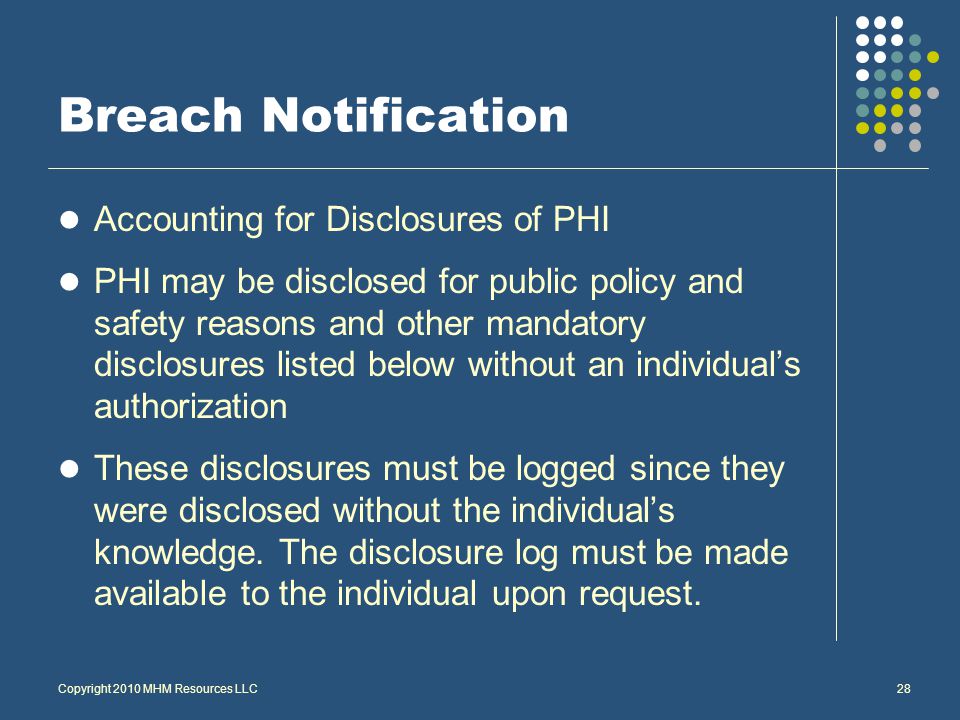 Breach Notification Accounting for Disclosures of PHI PHI may be disclosed for public policy and safety reasons and other mandatory disclosures listed below without an individual’s authorization These disclosures must be logged since they were disclosed without the individual’s knowledge.