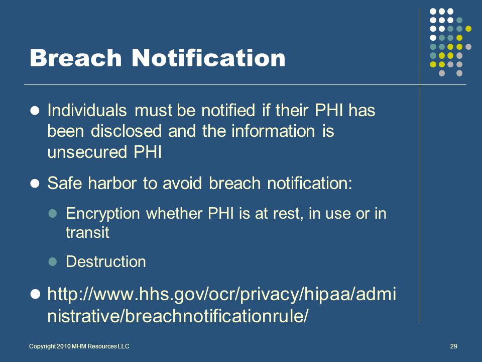 Breach Notification Individuals must be notified if their PHI has been disclosed and the information is unsecured PHI Safe harbor to avoid breach notification: Encryption whether PHI is at rest, in use or in transit Destruction   nistrative/breachnotificationrule/ Copyright 2010 MHM Resources LLC29