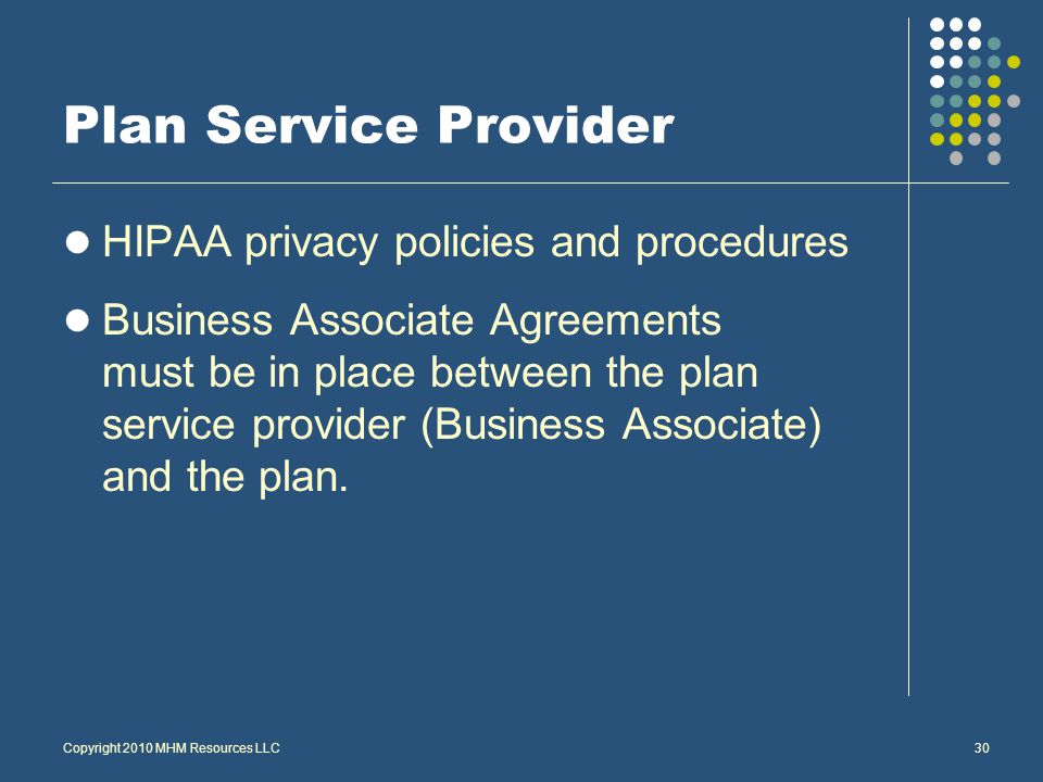 Copyright 2010 MHM Resources LLC30 Plan Service Provider HIPAA privacy policies and procedures Business Associate Agreements must be in place between the plan service provider (Business Associate) and the plan.