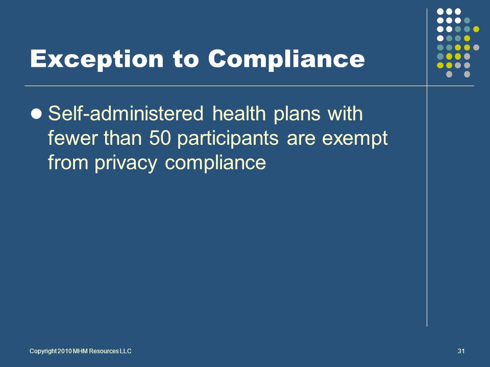 Copyright 2010 MHM Resources LLC31 Exception to Compliance Self-administered health plans with fewer than 50 participants are exempt from privacy compliance