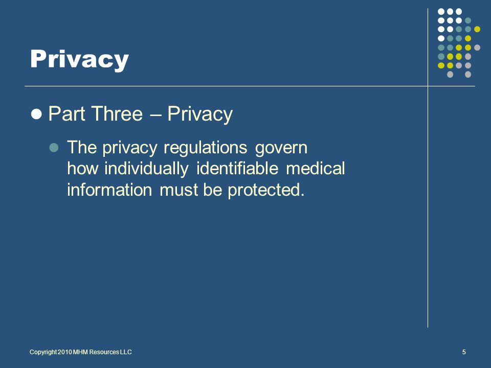 Copyright 2010 MHM Resources LLC5 Privacy Part Three – Privacy The privacy regulations govern how individually identifiable medical information must be protected.