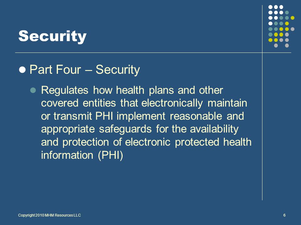 Security Part Four – Security Regulates how health plans and other covered entities that electronically maintain or transmit PHI implement reasonable and appropriate safeguards for the availability and protection of electronic protected health information (PHI) Copyright 2010 MHM Resources LLC6